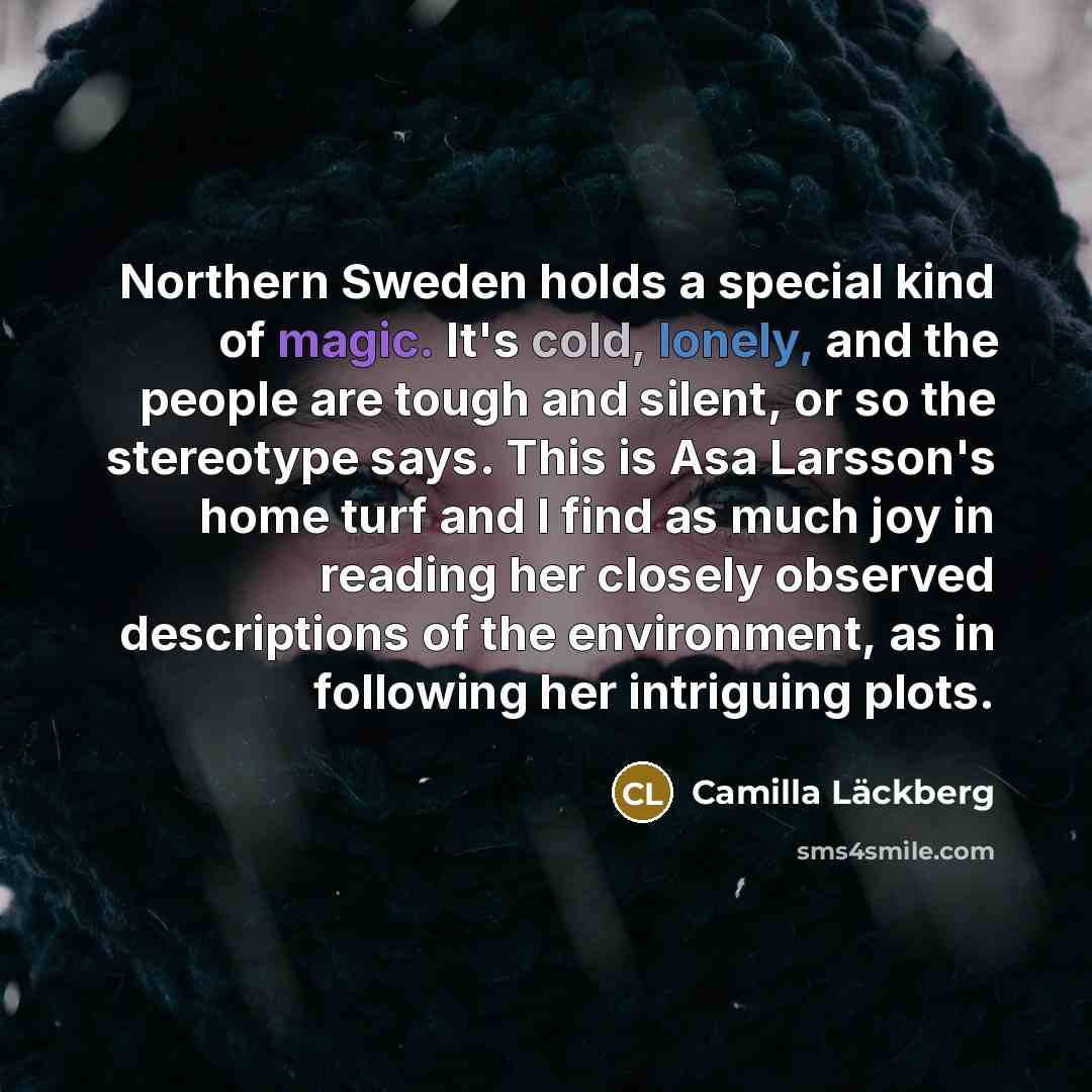 “Northern Sweden holds a special kind of magic. It's cold, lonely, and the people are tough and silent, or so the stereotype says. This is Asa Larsson's home turf and I find as much joy in reading her closely observed descriptions of the environment, as in following her intriguing plots.” quote by Camilla Lackberg