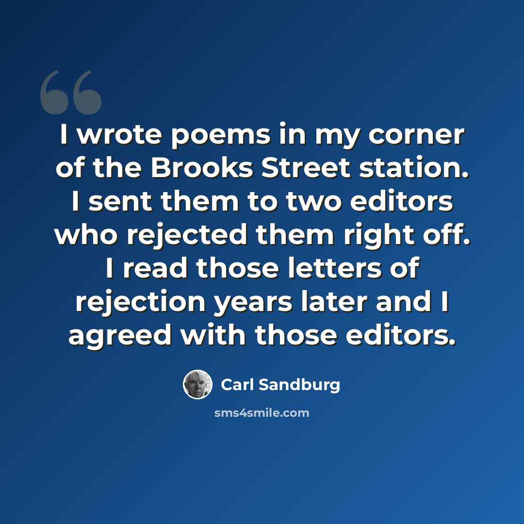 “I wrote poems in my corner of the Brooks Street station. I sent them to two editors who rejected them right off. I read those letters of rejection years later and I agreed with those editors.” quote by Carl Sandburg