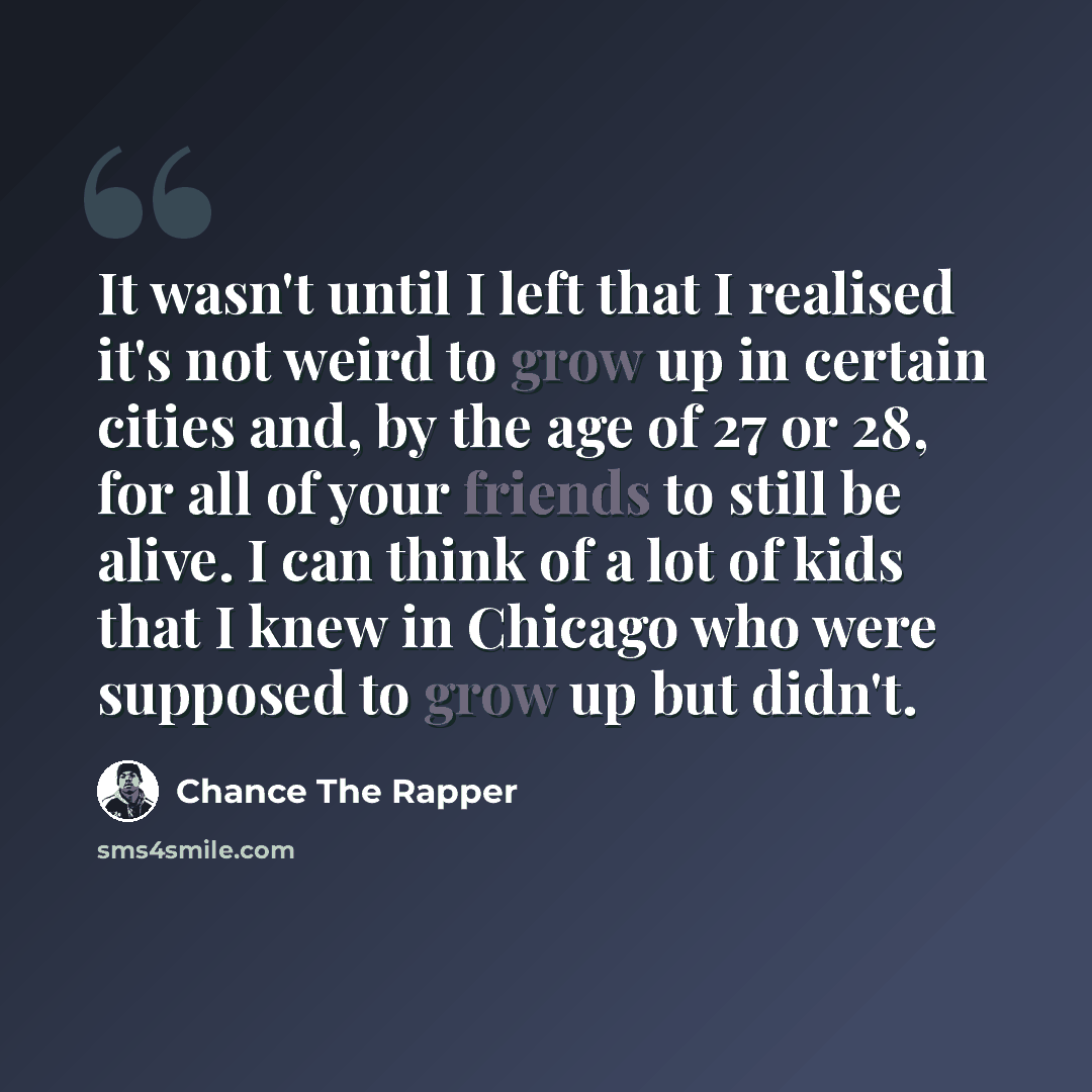 “It wasn't until I left that I realised it's not weird to grow up in certain cities and, by the age of 27 or 28, for all of your friends to still be alive. I can think of a lot of kids that I knew in Chicago who were supposed to grow up but didn't.” quote by Chance the Rapper