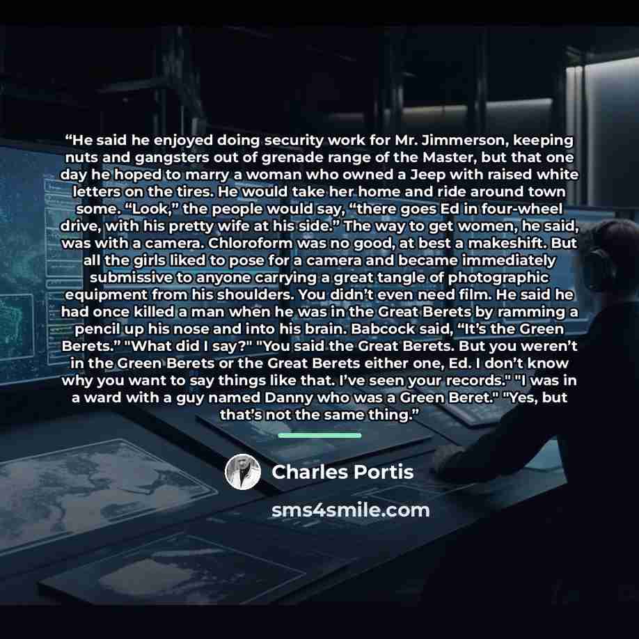 “He said he enjoyed doing security work for Mr. Jimmerson, keeping nuts and gangsters out of grenade range of the Master, but that one day he hoped to marry a woman who owned a Jeep with raised white letters on the tires. He would take her home and ride around town some. “Look,” the people would…” quote by Charles Portis