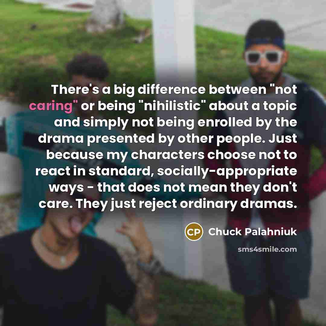 “There's a big difference between "not caring" or being "nihilistic" about a topic and simply not being enrolled by the drama presented by other people. Just because my characters choose not to react in standard, socially-appropriate ways - that does not mean they don't care. They just reject…” quote by Chuck Palahniuk