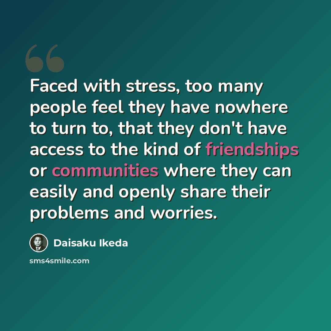 “Faced with stress, too many people feel they have nowhere to turn to, that they don't have access to the kind of friendships or communities where they can easily and openly share their problems and worries.” quote by Daisaku Ikeda