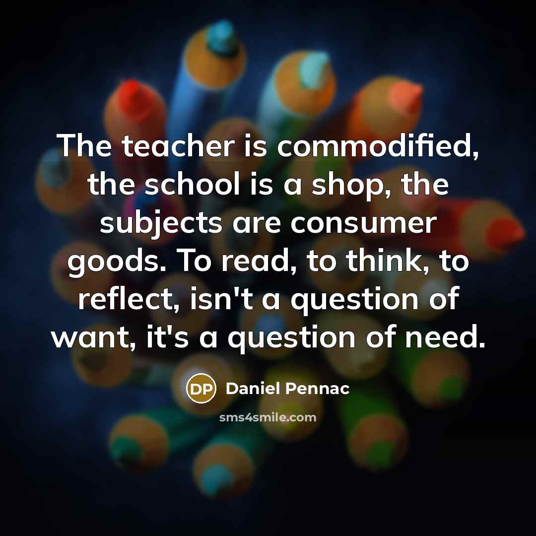 “The teacher is commodified, the school is a shop, the subjects are consumer goods. To read, to think, to reflect, isn't a question of want, it's a question of need.” quote by Daniel Pennac