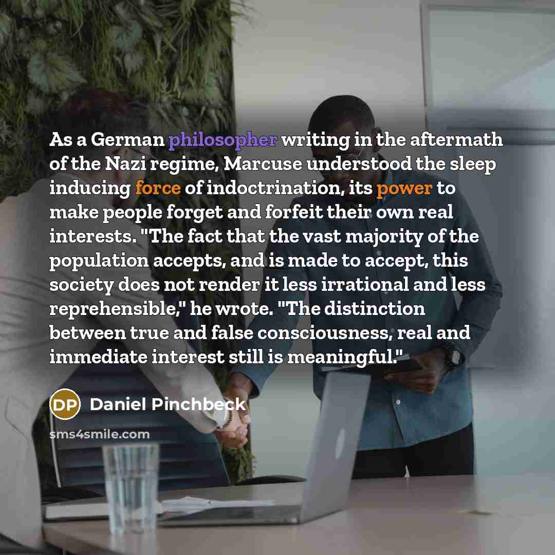 “As a German philosopher writing in the aftermath of the Nazi regime, Marcuse understood the sleep inducing force of indoctrination, its power to make people forget and forfeit their own real interests. "The fact that the vast majority of the population accepts, and is made to accept, this society…” quote by Daniel Pinchbeck