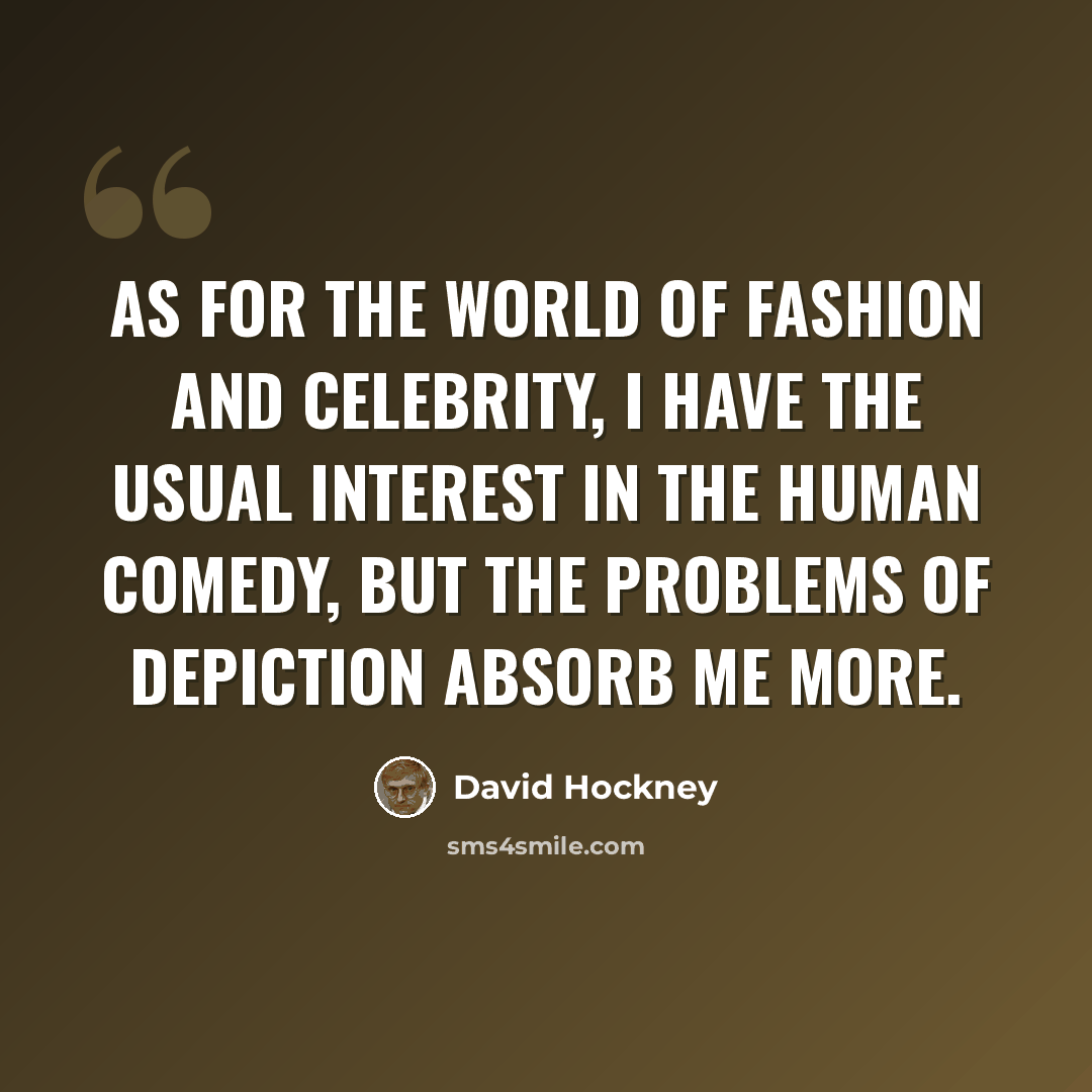 “As for the world of fashion and celebrity, I have the usual interest in the human comedy, but the problems of depiction absorb me more.” quote by David Hockney