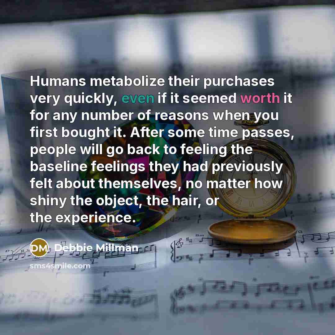 “Humans metabolize their purchases very quickly, even if it seemed worth it for any number of reasons when you first bought it. After some time passes, people will go back to feeling the baseline feelings they had previously felt about themselves, no matter how shiny the object, the hair, or the…” quote by Debbie Millman