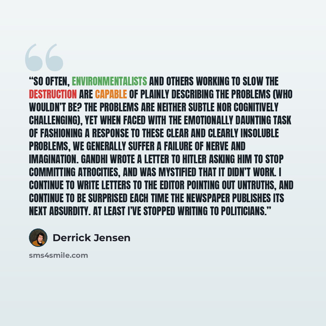 “So often, environmentalists and others working to slow the destruction are capable of plainly describing the problems (Who wouldn’t be? The problems are neither subtle nor cognitively challenging), yet when faced with the emotionally daunting task of fashioning a response to these clear and…” quote by Derrick Jensen
