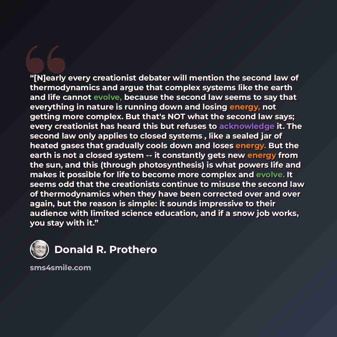 “[N]early every creationist debater will mention the second law of thermodynamics and argue that complex systems like the earth and life cannot evolve, because the second law seems to say that everything in nature is running down and losing energy, not getting more complex. But that's NOT what the…” quote by Donald R. Prothero