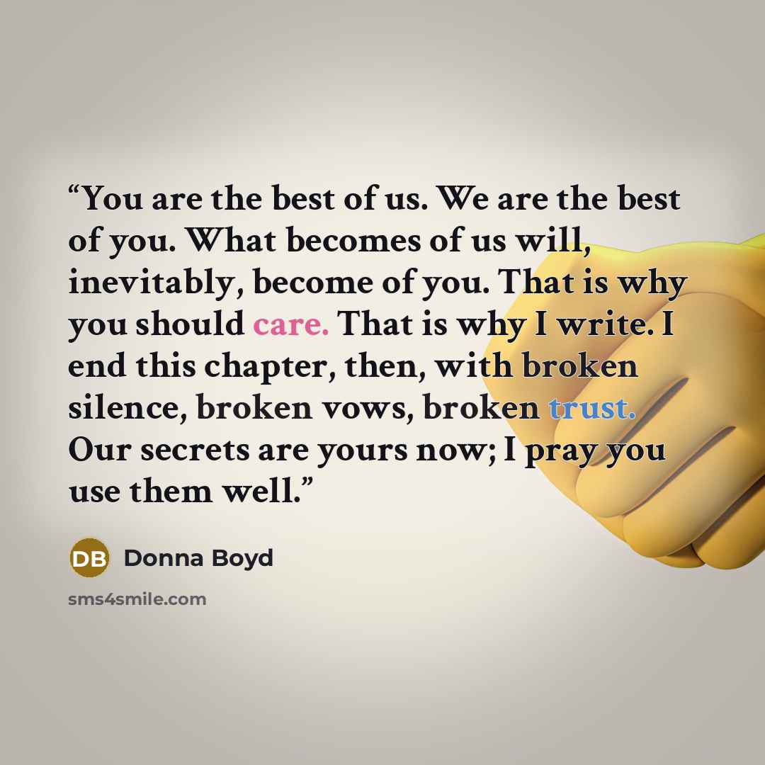 “You are the best of us. We are the best of you. What becomes of us will, inevitably, become of you. That is why you should care. That is why I write. I end this chapter, then, with broken silence, broken vows, broken trust. Our secrets are yours now; I pray you use them well.” quote by Donna Boyd