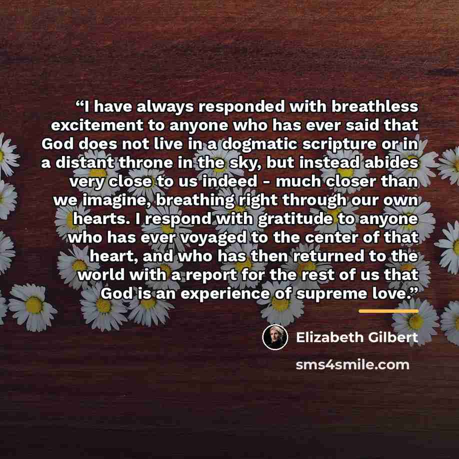 “I have always responded with breathless excitement to anyone who has ever said that God does not live in a dogmatic scripture or in a distant throne in the sky, but instead abides very close to us indeed - much closer than we imagine, breathing right through our own hearts. I respond with…” quote by Elizabeth Gilbert