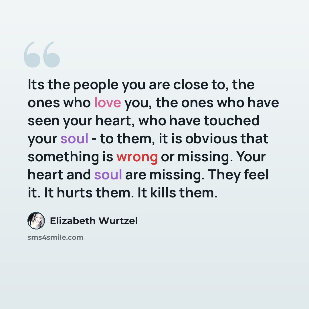 “Its the people you are close to, the ones who love you, the ones who have seen your heart, who have touched your soul - to them, it is obvious that something is wrong or missing. Your heart and soul are missing. They feel it. It hurts them. It kills them.” quote by Elizabeth Wurtzel