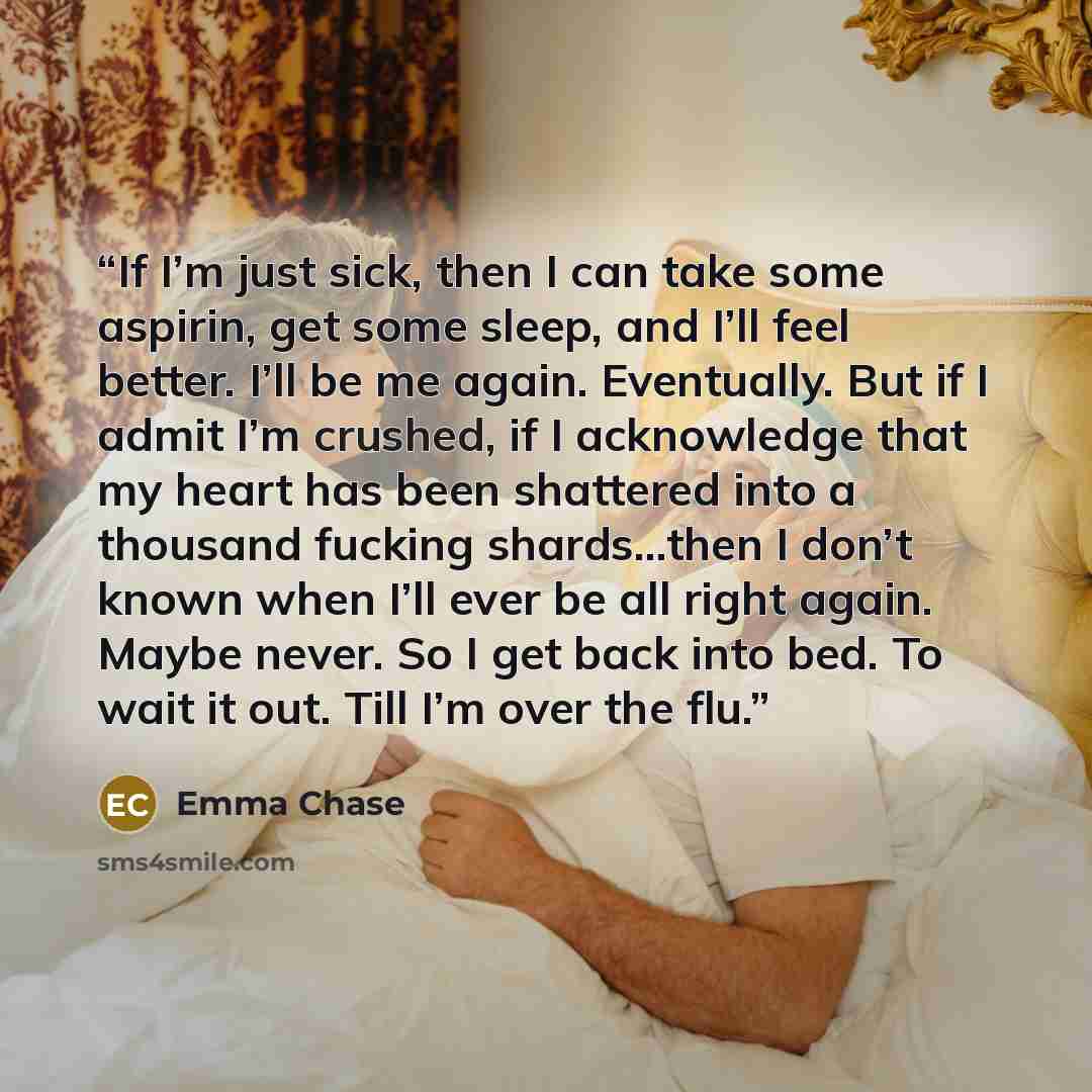 “If I’m just sick, then I can take some aspirin, get some sleep, and I’ll feel better. I’ll be me again. Eventually. But if I admit I’m crushed, if I acknowledge that my heart has been shattered into a thousand fucking shards…then I don’t known when I’ll ever be all right again. Maybe never. So I…” quote by Emma Chase