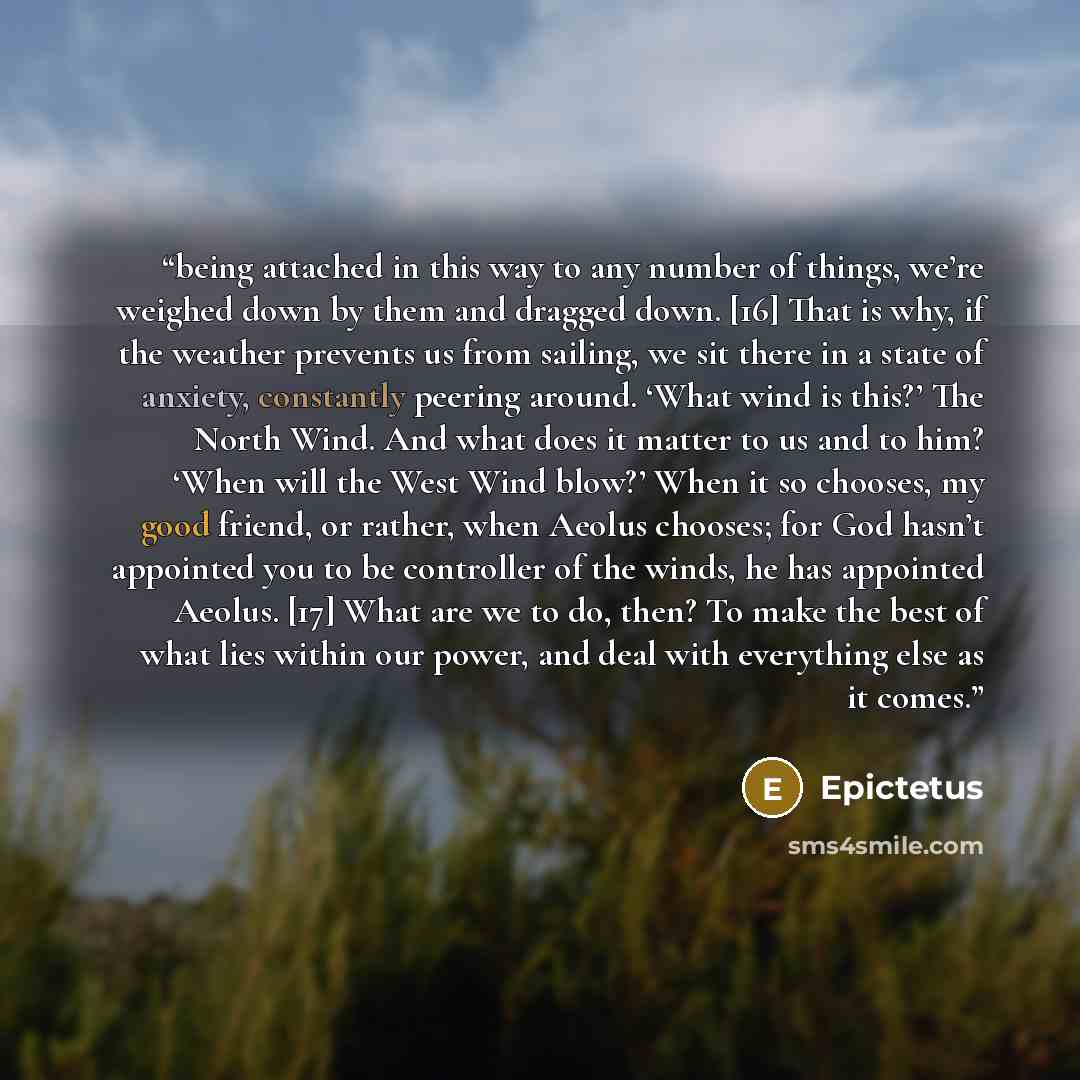 “being attached in this way to any number of things, we’re weighed down by them and dragged down. [16] That is why, if the weather prevents us from sailing, we sit there in a state of anxiety, constantly peering around. ‘What wind is this?’ The North Wind. And what does it matter to us and to him?…” quote by Epictetus