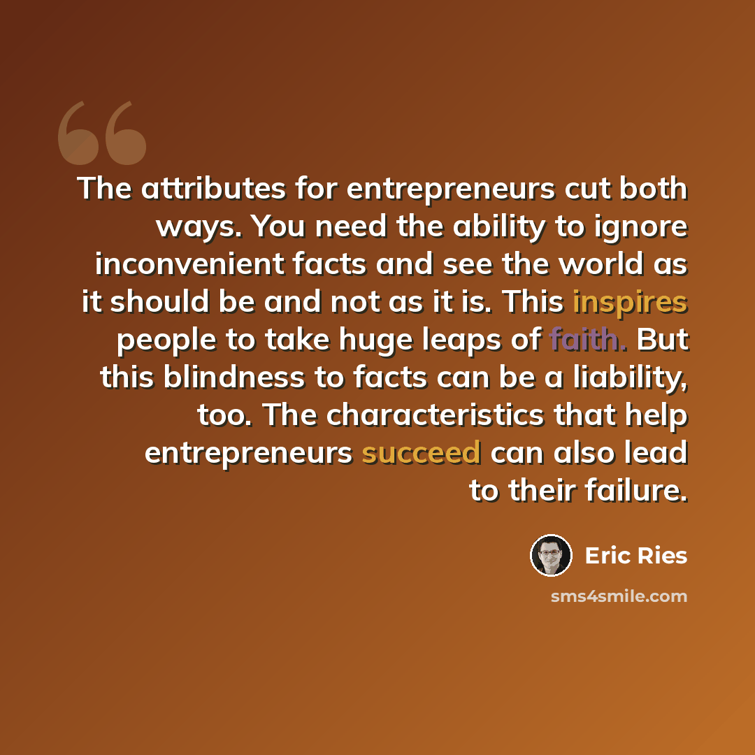 “The attributes for entrepreneurs cut both ways. You need the ability to ignore inconvenient facts and see the world as it should be and not as it is. This inspires people to take huge leaps of faith. But this blindness to facts can be a liability, too. The characteristics that help entrepreneurs…” quote by Eric Ries