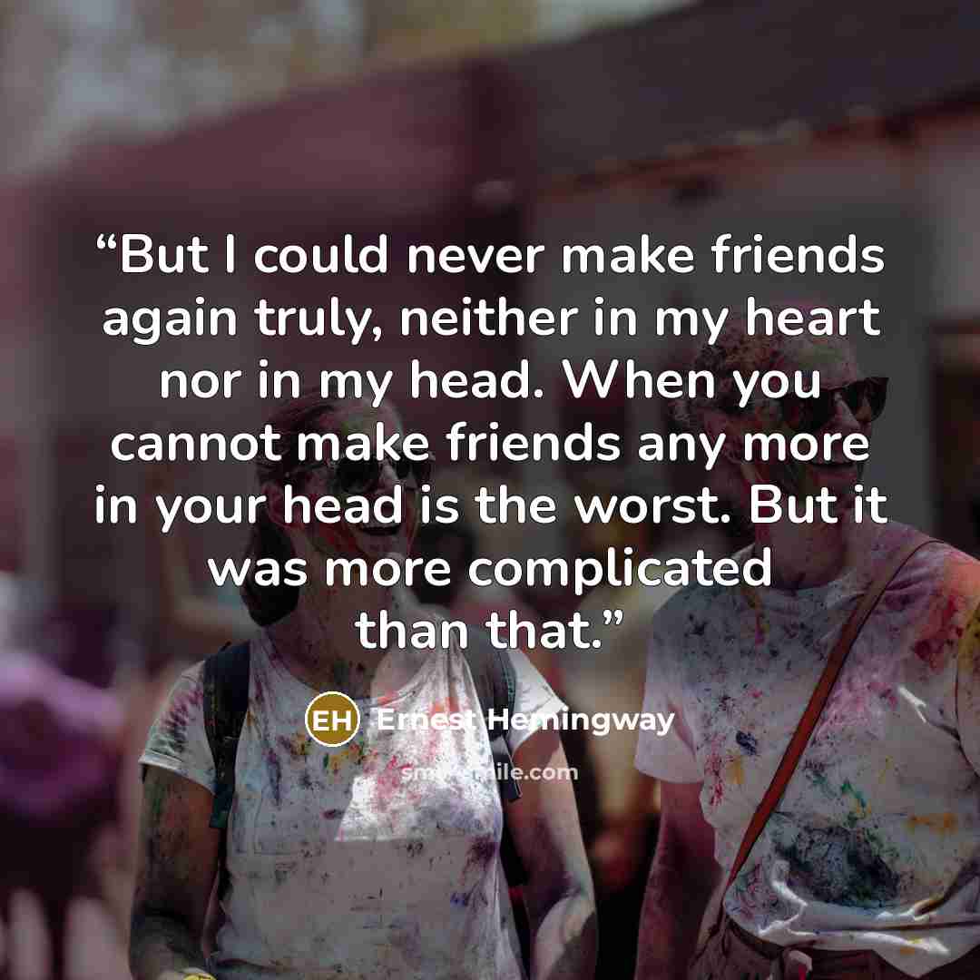 “But I could never make friends again truly, neither in my heart nor in my head. When you cannot make friends any more in your head is the worst. But it was more complicated than that.” quote by Ernest Hemingway
