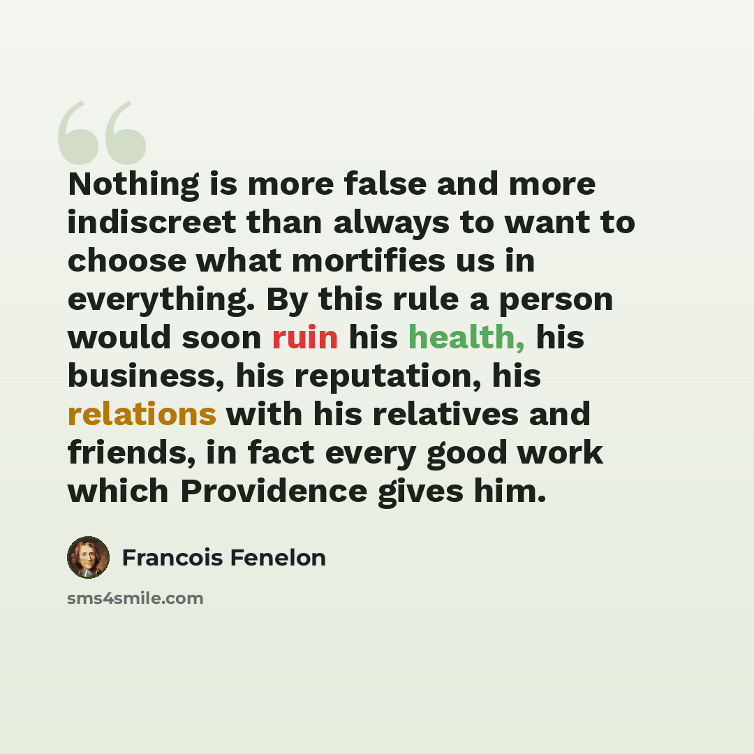 “Nothing is more false and more indiscreet than always to want to choose what mortifies us in everything. By this rule a person would soon ruin his health, his business, his reputation, his relations with his relatives and friends, in fact every good work which Providence gives him.” quote by Francois Fenelon