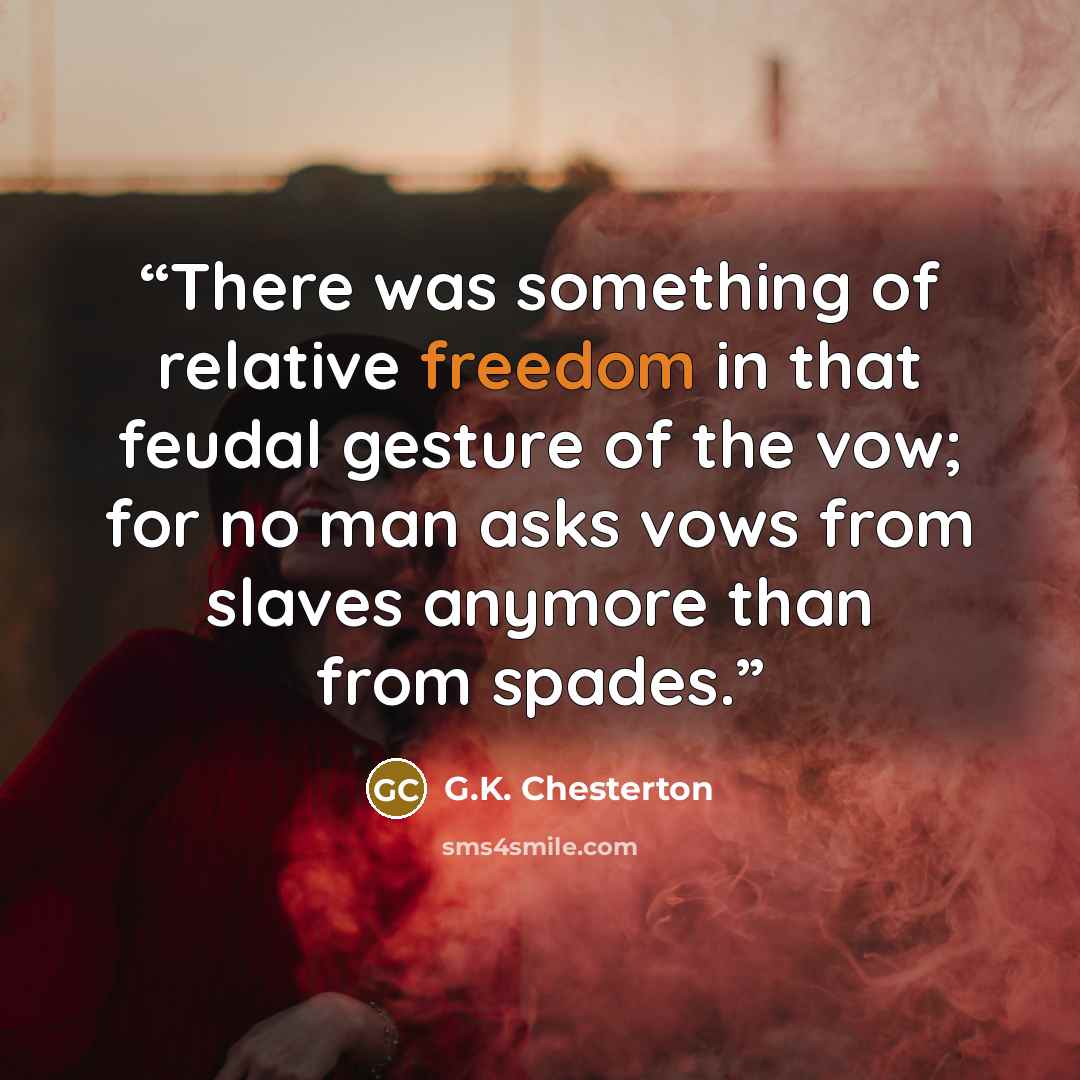“There was something of relative freedom in that feudal gesture of the vow; for no man asks vows from slaves anymore than from spades.” quote by G.K. Chesterton