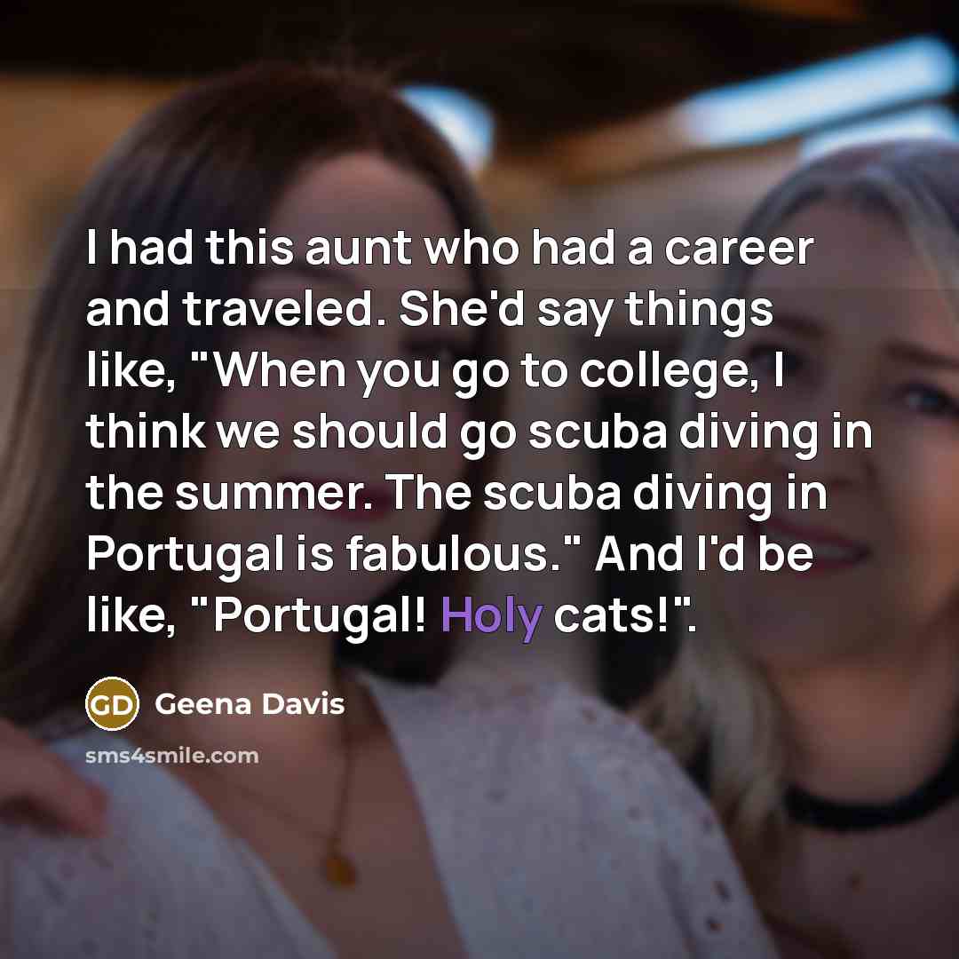 “I had this aunt who had a career and traveled. She'd say things like, "When you go to college, I think we should go scuba diving in the summer. The scuba diving in Portugal is fabulous." And I'd be like, "Portugal! Holy cats!".” quote by Geena Davis