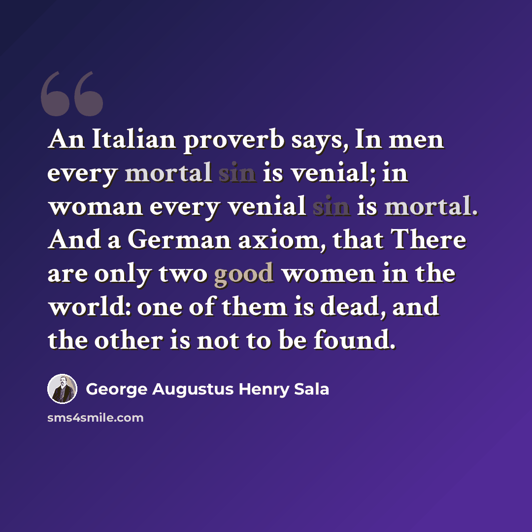 “An Italian proverb says, In men every mortal sin is venial; in woman every venial sin is mortal. And a German axiom, that There are only two good women in the world: one of them is dead, and the other is not to be found.” quote by George Augustus Henry Sala