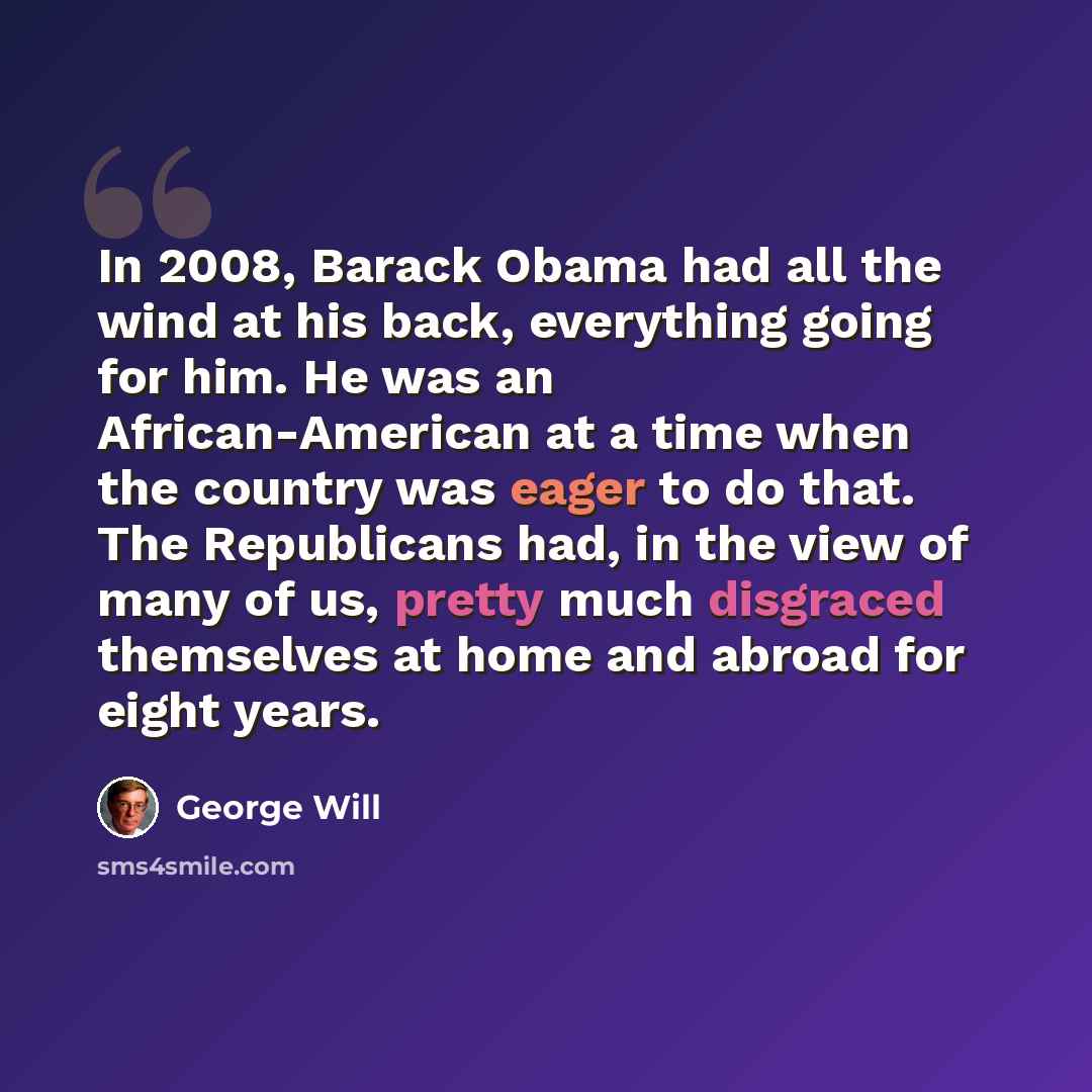 “In 2008, Barack Obama had all the wind at his back, everything going for him. He was an African-American at a time when the country was eager to do that. The Republicans had, in the view of many of us, pretty much disgraced themselves at home and abroad for eight years.” quote by George Will