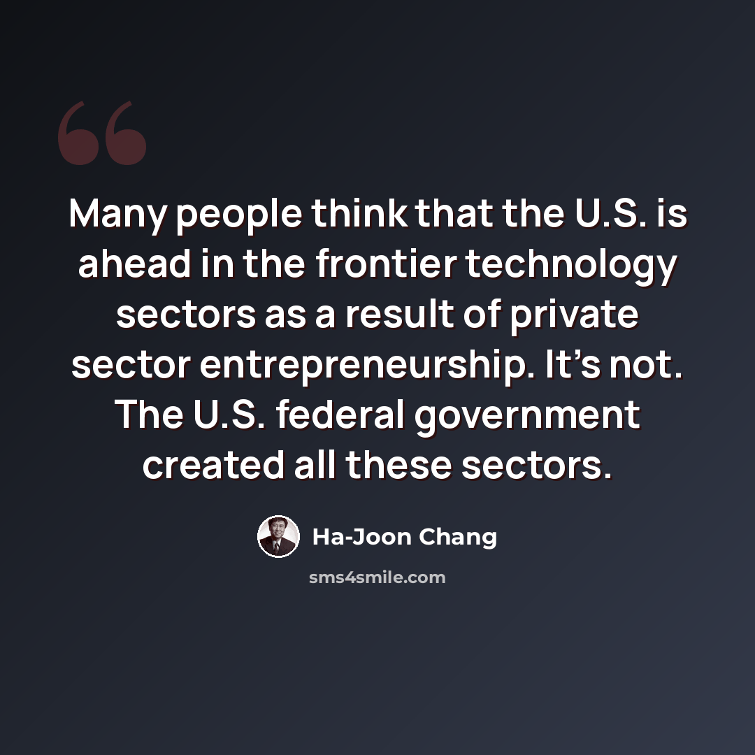 “Many people think that the U.S. is ahead in the frontier technology sectors as a result of private sector entrepreneurship. It's not. The U.S. federal government created all these sectors.” quote by Ha-Joon Chang