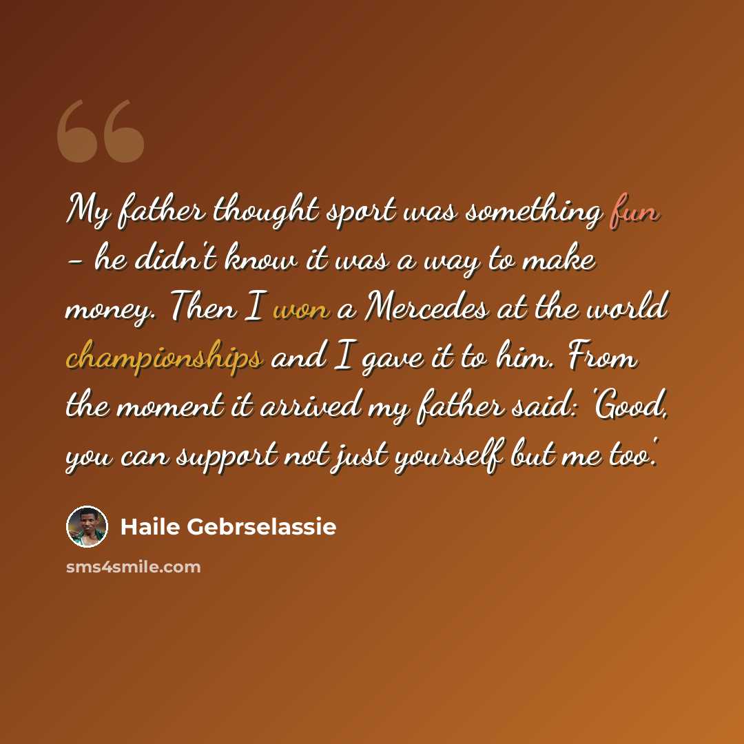 “My father thought sport was something fun - he didn't know it was a way to make money. Then I won a Mercedes at the world championships and I gave it to him. From the moment it arrived my father said: 'Good, you can support not just yourself but me too'.” quote by Haile Gebrselassie