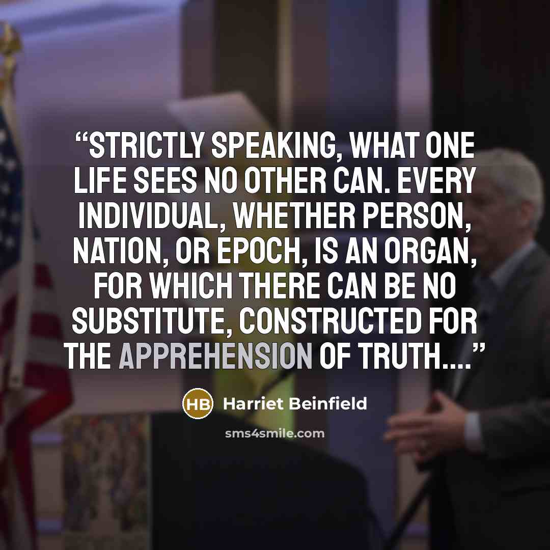 “Strictly speaking, what one life sees no other can. Every individual, whether person, nation, or epoch, is an organ, for which there can be no substitute, constructed for the apprehension of truth.…” quote by Harriet Beinfield