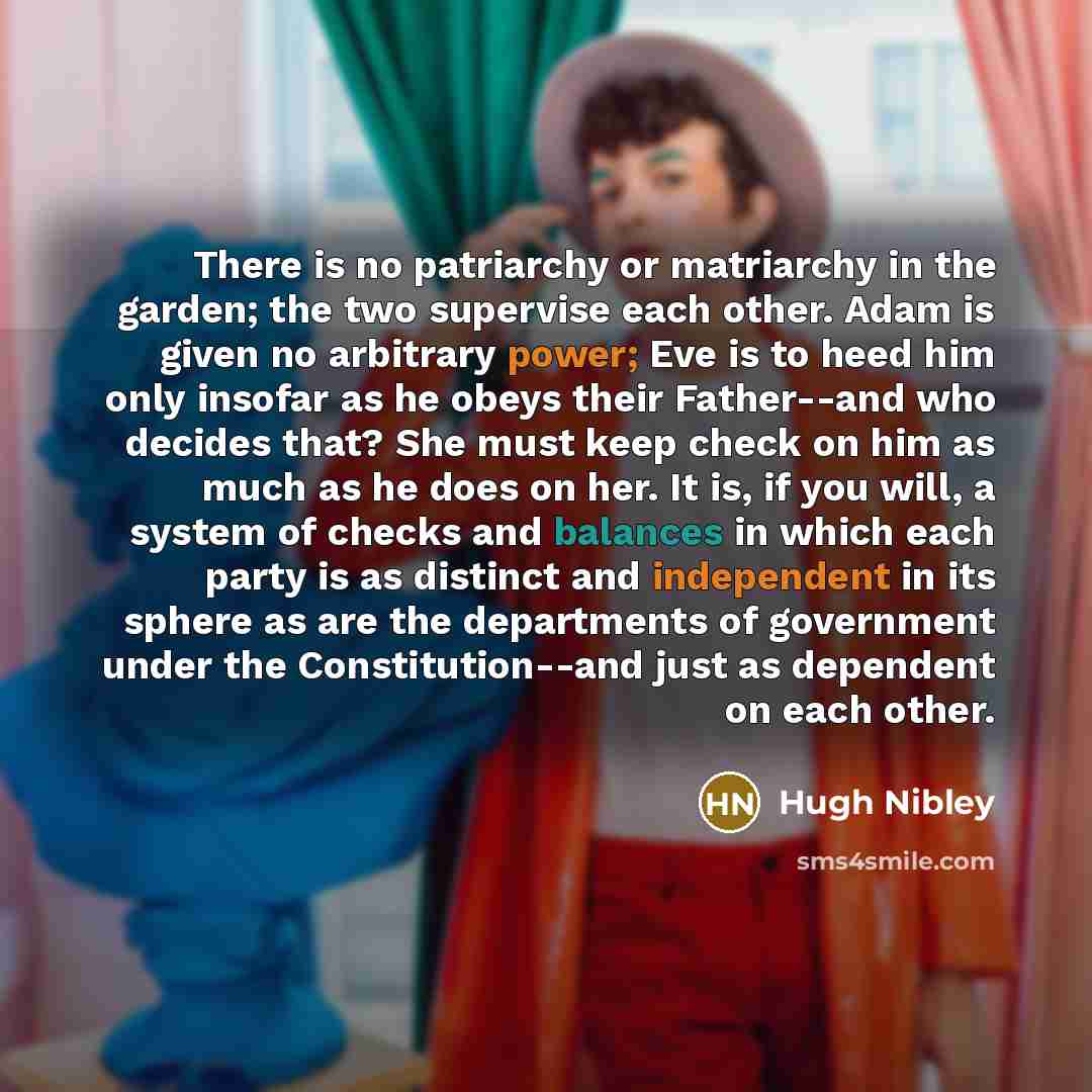 “There is no patriarchy or matriarchy in the garden; the two supervise each other. Adam is given no arbitrary power; Eve is to heed him only insofar as he obeys their Father--and who decides that? She must keep check on him as much as he does on her. It is, if you will, a system of checks and…” quote by Hugh Nibley