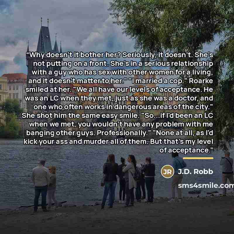 “Why doesn't it bother her? Seriously, it doesn't. She's not putting on a front. She's in a serious relationship with a guy who has sex with other women for a living, and it doesn't matter to her." "I married a cop." Roarke smiled at her. "We all have our levels of acceptance. He was an LC when…” quote by J.D. Robb