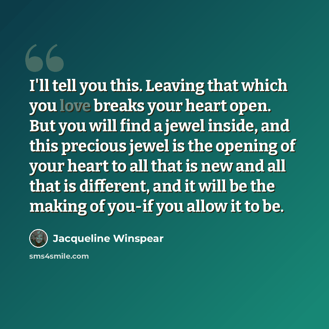 “I'll tell you this. Leaving that which you love breaks your heart open. But you will find a jewel inside, and this precious jewel is the opening of your heart to all that is new and all that is different, and it will be the making of you-if you allow it to be.” quote by Jacqueline Winspear