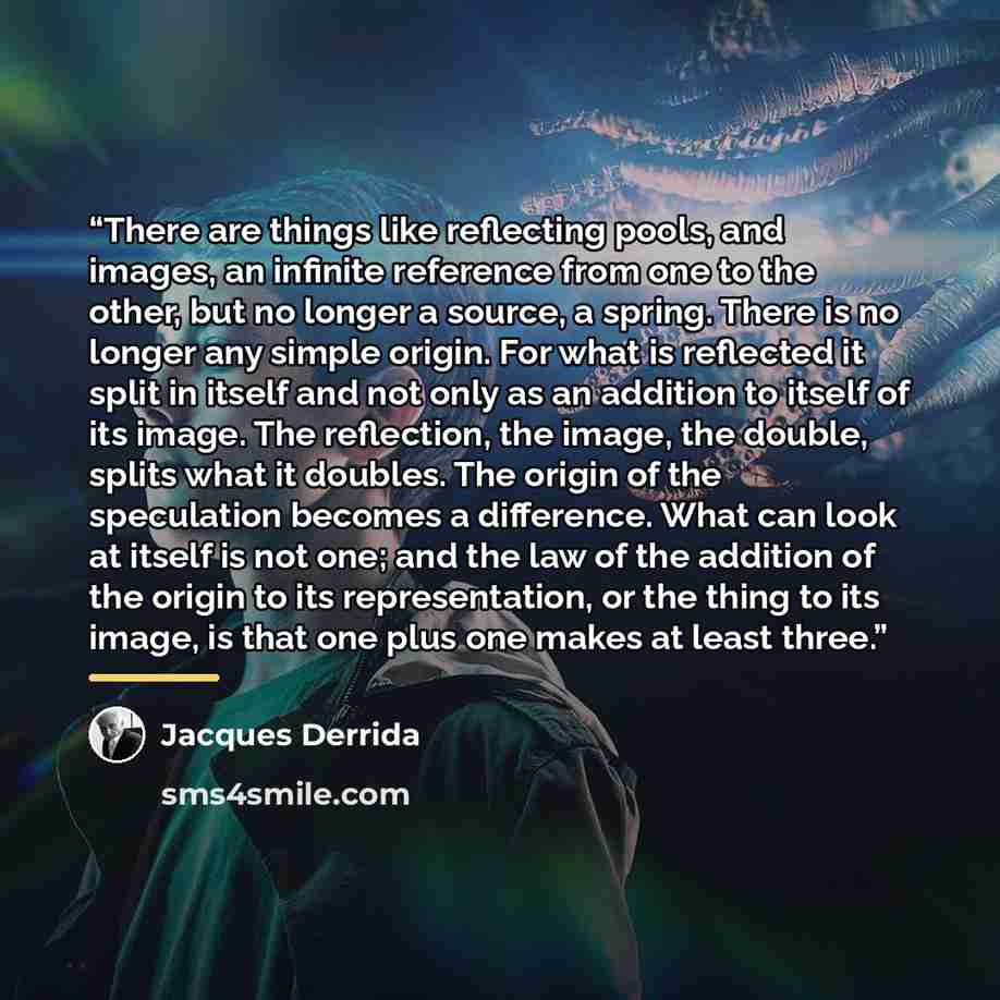 “There are things like reflecting pools, and images, an infinite reference from one to the other, but no longer a source, a spring. There is no longer any simple origin. For what is reflected it split in itself and not only as an addition to itself of its image. The reflection, the image, the…” quote by Jacques Derrida