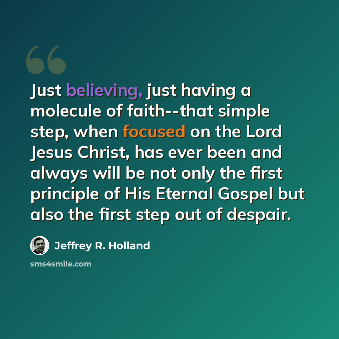 “Just believing, just having a molecule of faith--that simple step, when focused on the Lord Jesus Christ, has ever been and always will be not only the first principle of His Eternal Gospel but also the first step out of despair.” quote by Jeffrey R. Holland
