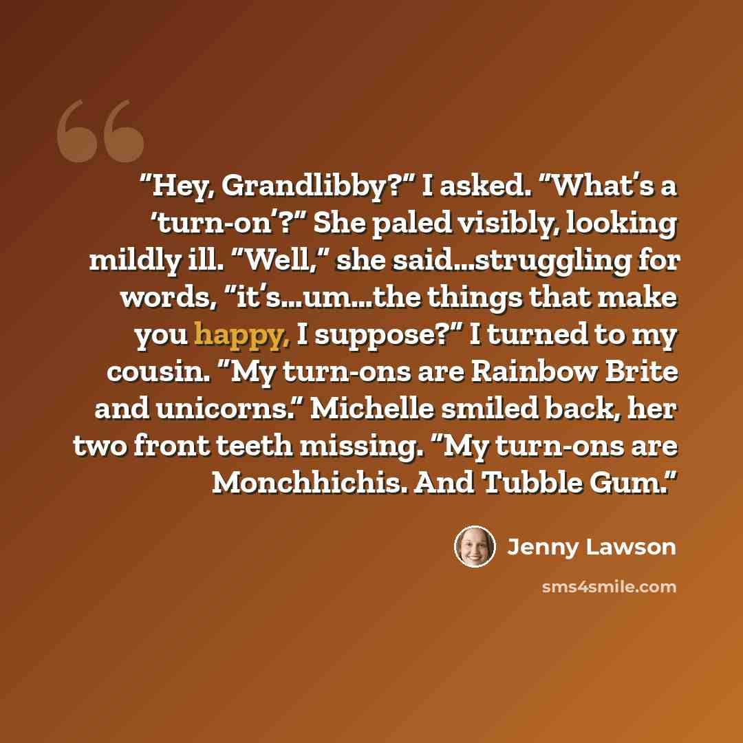 “Hey, Grandlibby?” I asked. “What’s a ‘turn-on’?” She paled visibly, looking mildly ill. “Well,” she said…struggling for words, “it’s…um…the things that make you happy, I suppose?” I turned to my cousin. “My turn-ons are Rainbow Brite and unicorns.” Michelle smiled back, her two front teeth…” quote by Jenny Lawson