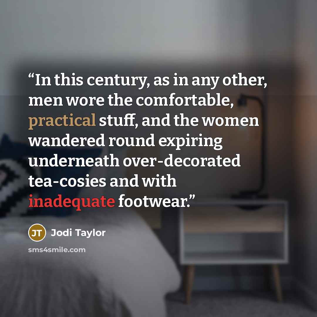 “In this century, as in any other, men wore the comfortable, practical stuff, and the women wandered round expiring underneath over-decorated tea-cosies and with inadequate footwear.” quote by Jodi Taylor
