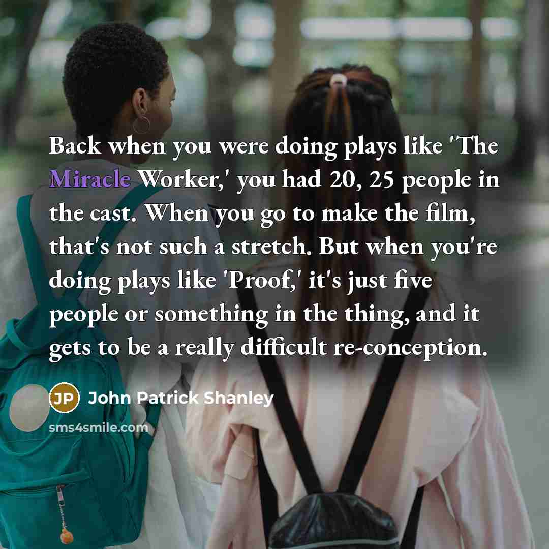 “Back when you were doing plays like 'The Miracle Worker,' you had 20, 25 people in the cast. When you go to make the film, that's not such a stretch. But when you're doing plays like 'Proof,' it's just five people or something in the thing, and it gets to be a really difficult re-conception.” quote by John Patrick Shanley