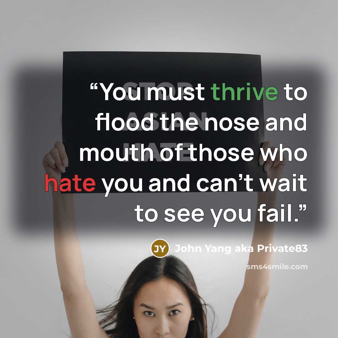 “You must thrive to flood the nose and mouth of those who hate you and can't wait to see you fail.” quote by John Yang aka Private83