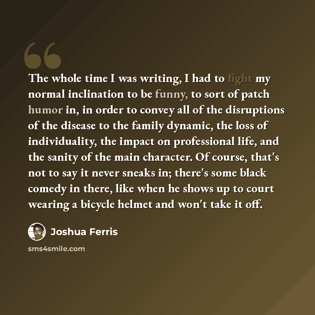 “The whole time I was writing, I had to fight my normal inclination to be funny, to sort of patch humor in, in order to convey all of the disruptions of the disease to the family dynamic, the loss of individuality, the impact on professional life, and the sanity of the main character. Of course…” quote by Joshua Ferris