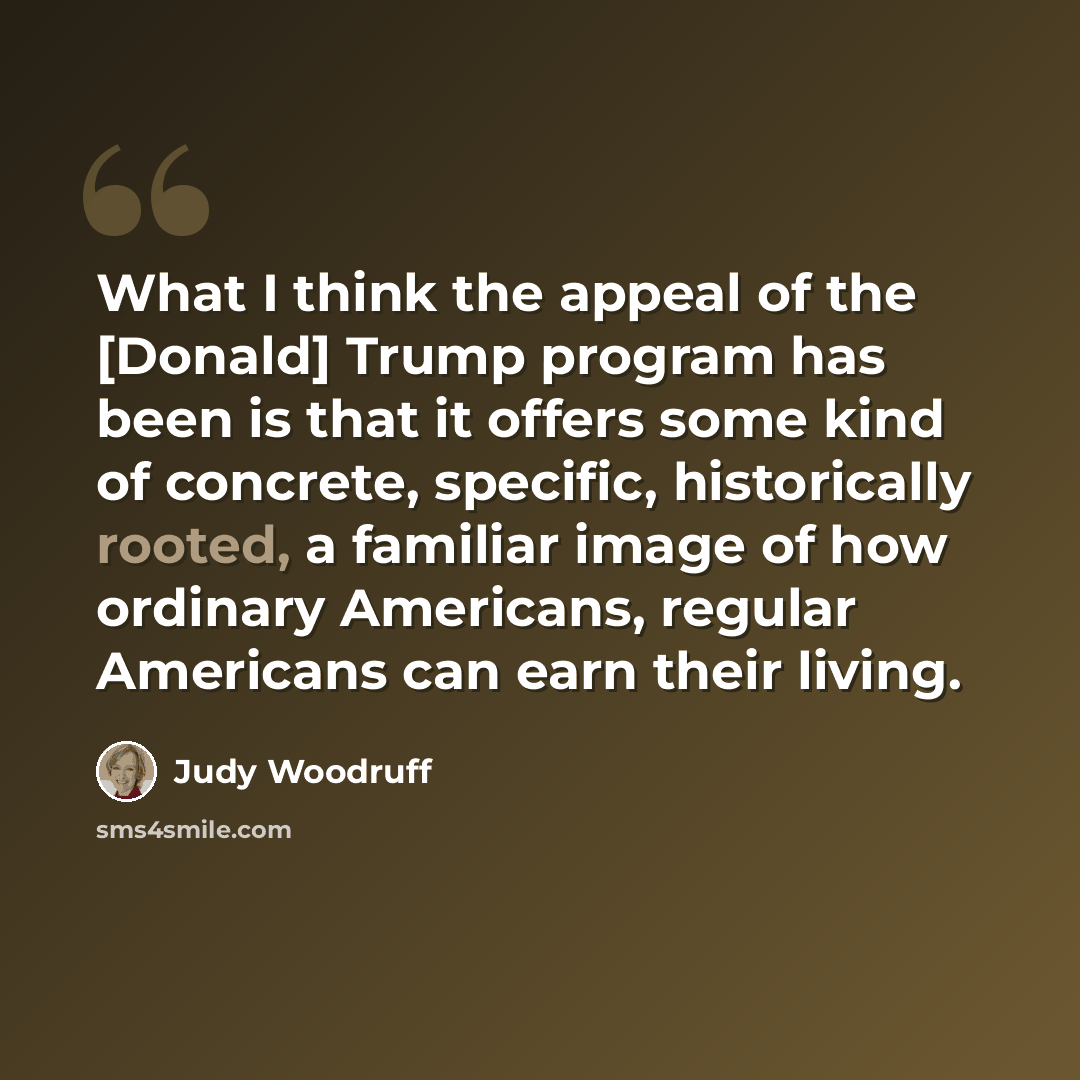 “What I think the appeal of the [Donald] Trump program has been is that it offers some kind of concrete, specific, historically rooted, a familiar image of how ordinary Americans, regular Americans can earn their living.” quote by Judy Woodruff