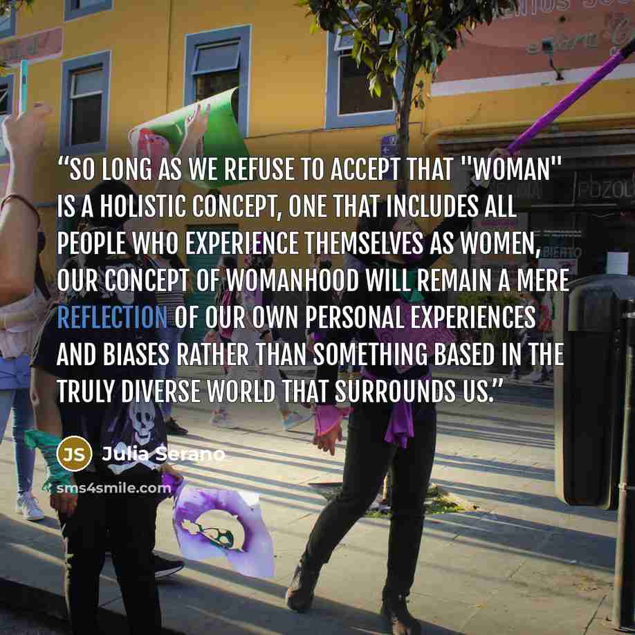 “So long as we refuse to accept that "woman" is a holistic concept, one that includes all people who experience themselves as women, our concept of womanhood will remain a mere reflection of our own personal experiences and biases rather than something based in the truly diverse world that…” quote by Julia Serano
