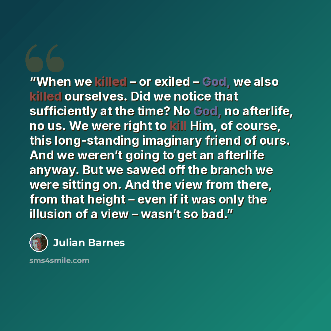 “When we killed – or exiled – God, we also killed ourselves. Did we notice that sufficiently at the time? No God, no afterlife, no us. We were right to kill Him, of course, this long-standing imaginary friend of ours. And we weren’t going to get an afterlife anyway. But we sawed off the branch we…” quote by Julian Barnes