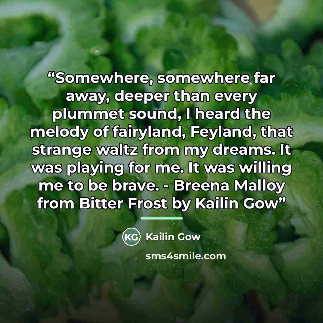 “Somewhere, somewhere far away, deeper than every plummet sound, I heard the melody of fairyland, Feyland, that strange waltz from my dreams. It was playing for me. It was willing me to be brave. - Breena Malloy from Bitter Frost by Kailin Gow” quote by Kailin Gow