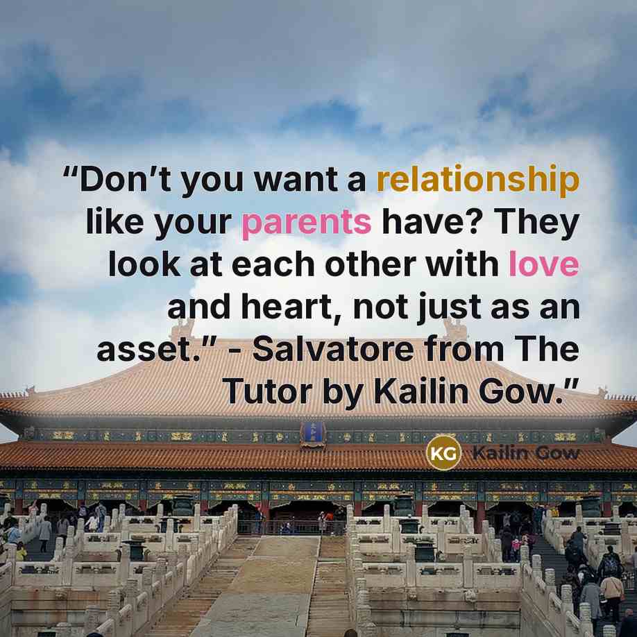 “Don’t you want a relationship like your parents have? They look at each other with love and heart, not just as an asset.” - Salvatore from The Tutor by Kailin Gow.” quote by Kailin Gow