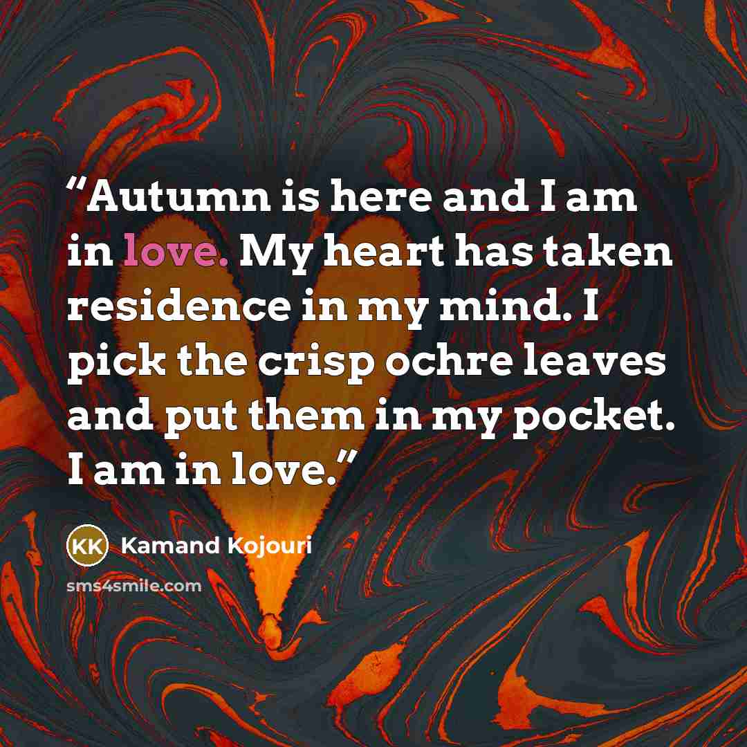 “Autumn is here and I am in love. My heart has taken residence in my mind. I pick the crisp ochre leaves and put them in my pocket. I am in love.” quote by Kamand Kojouri