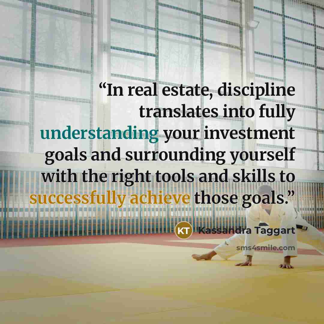 “In real estate, discipline translates into fully understanding your investment goals and surrounding yourself with the right tools and skills to successfully achieve those goals.” quote by Kassandra Taggart