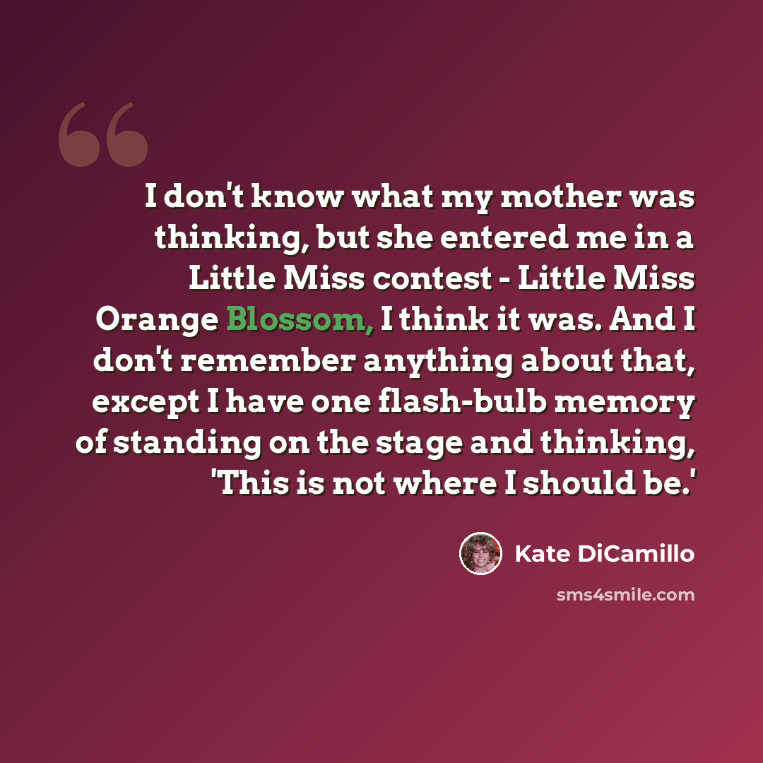 “I don't know what my mother was thinking, but she entered me in a Little Miss contest - Little Miss Orange Blossom, I think it was. And I don't remember anything about that, except I have one flash-bulb memory of standing on the stage and thinking, 'This is not where I should be.'” quote by Kate DiCamillo