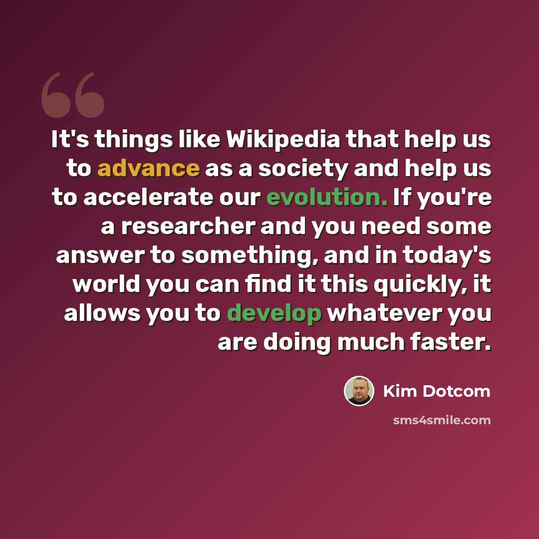 “It's things like Wikipedia that help us to advance as a society and help us to accelerate our evolution. If you're a researcher and you need some answer to something, and in today's world you can find it this quickly, it allows you to develop whatever you are doing much faster.” quote by Kim Dotcom