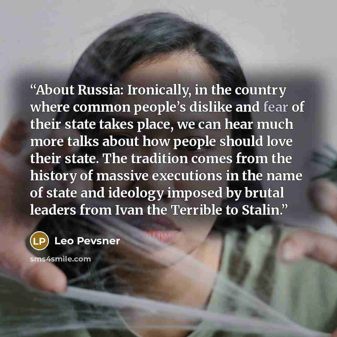“About Russia: Ironically, in the country where common people’s dislike and fear of their state takes place, we can hear much more talks about how people should love their state. The tradition comes from the history of massive executions in the name of state and ideology imposed by brutal leaders…” quote by Leo Pevsner