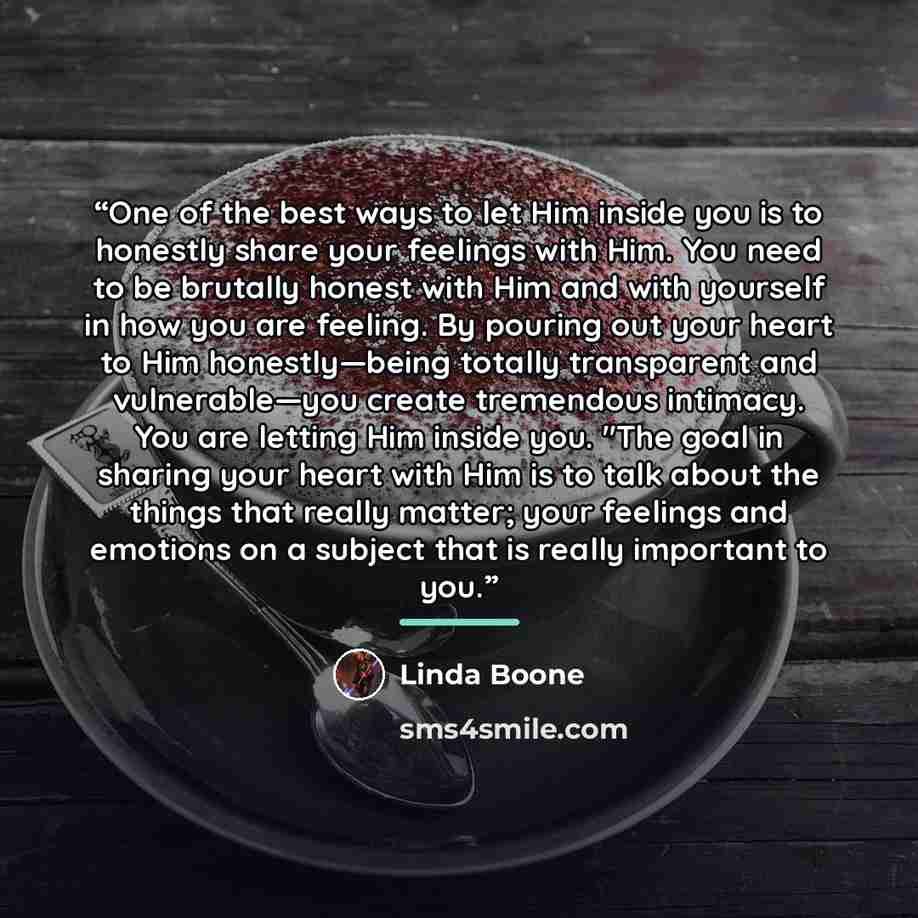 “One of the best ways to let Him inside you is to honestly share your feelings with Him. You need to be brutally honest with Him and with yourself in how you are feeling. By pouring out your heart to Him honestly—being totally transparent and vulnerable—you create tremendous intimacy. You are…” quote by Linda Boone