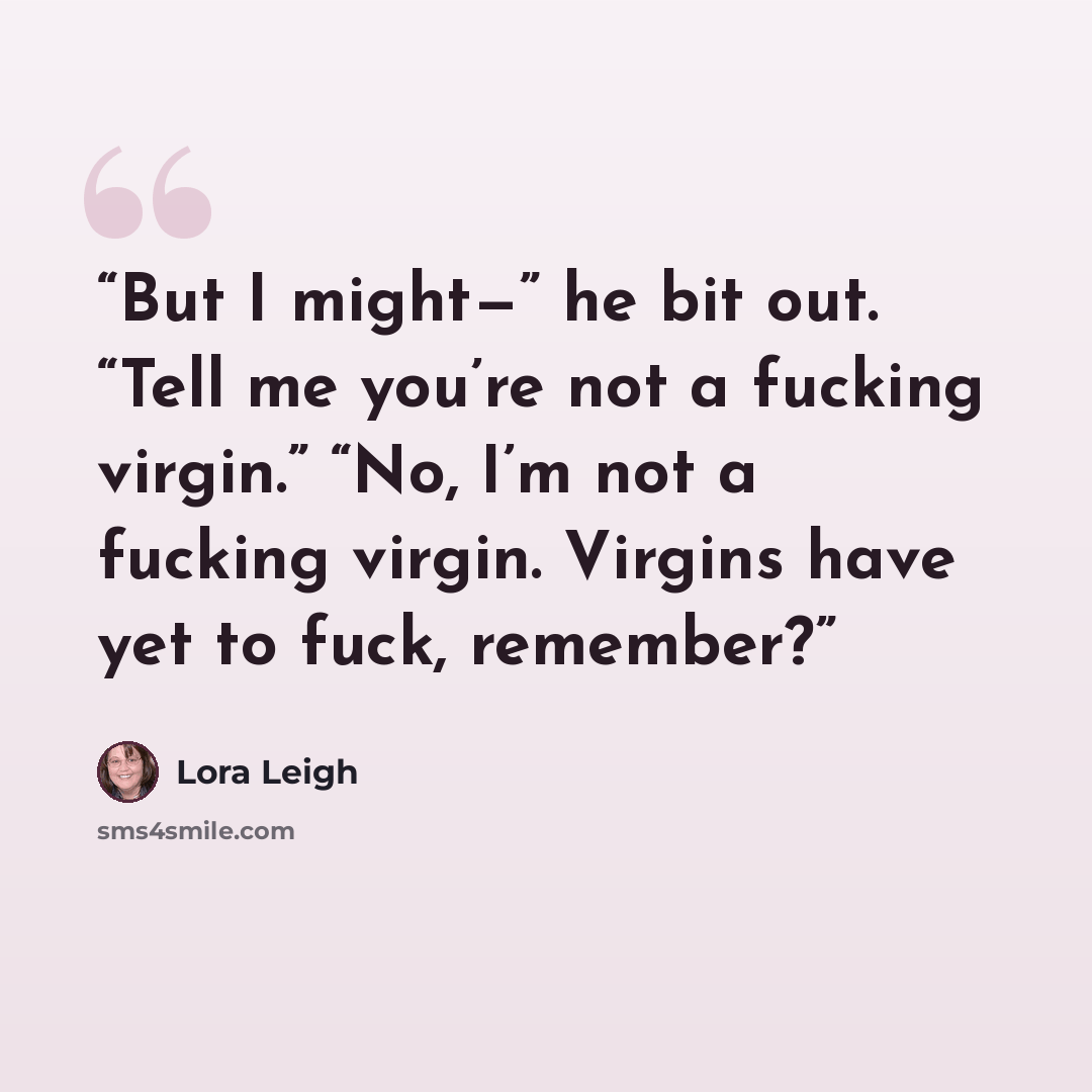 “But I might—” he bit out. “Tell me you’re not a fucking virgin.” “No, I’m not a fucking virgin. Virgins have yet to fuck, remember?” quote by Lora Leigh