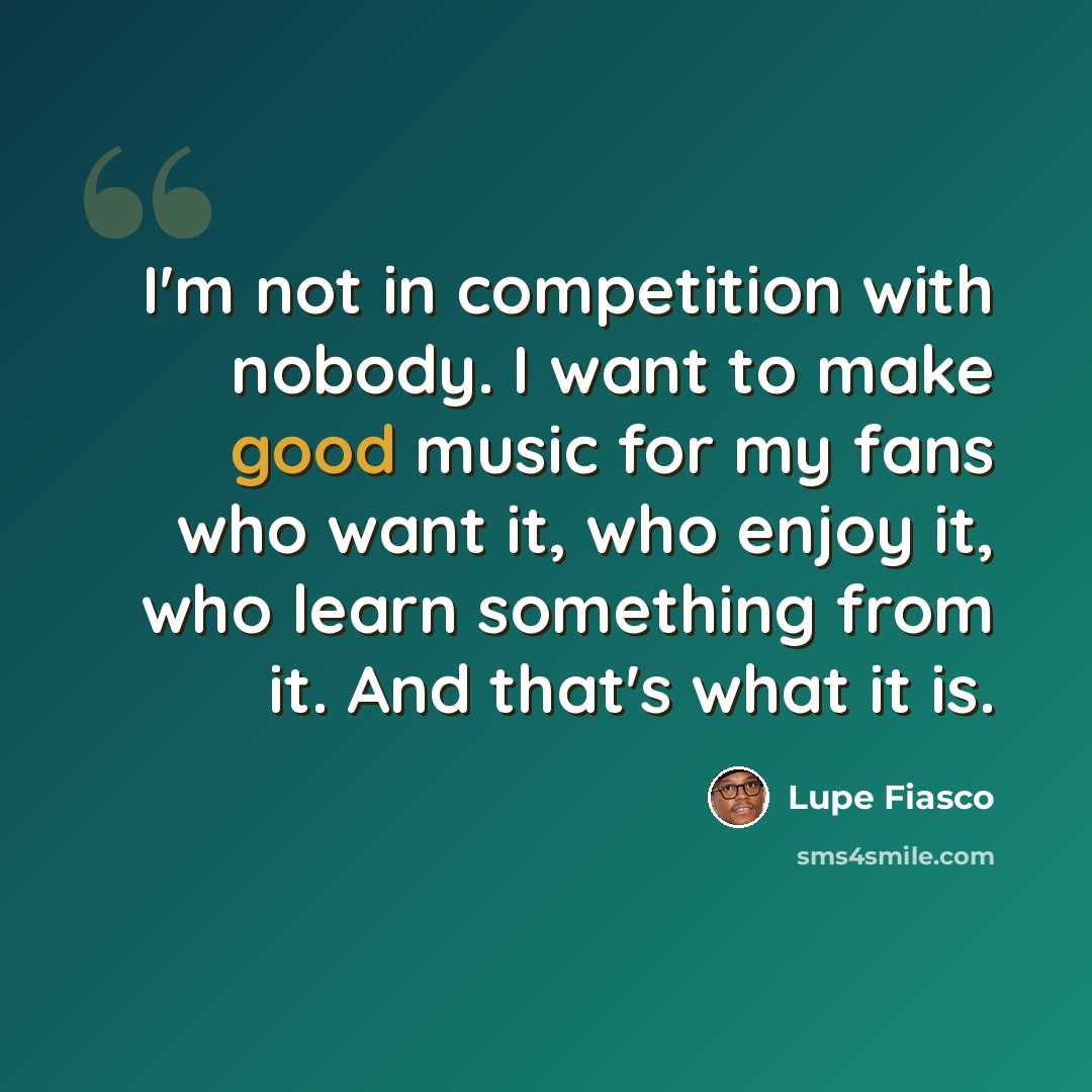 “I'm not in competition with nobody. I want to make good music for my fans who want it, who enjoy it, who learn something from it. And that's what it is.” quote by Lupe Fiasco